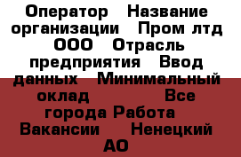 Оператор › Название организации ­ Пром лтд, ООО › Отрасль предприятия ­ Ввод данных › Минимальный оклад ­ 23 000 - Все города Работа » Вакансии   . Ненецкий АО